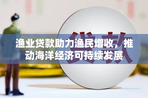孟州渔业贷款助力渔民增收，推动海洋经济可持续发展