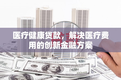 孟州医疗健康贷款，解决医疗费用的创新金融方案