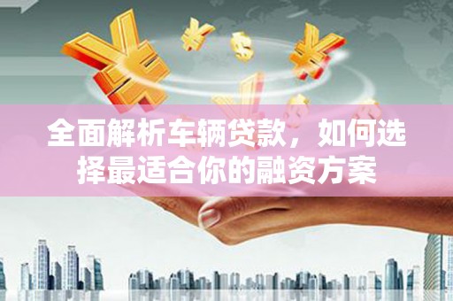 孟州全面解析车辆贷款，如何选择最适合你的融资方案